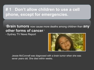 # 1 Don’t allow children to use a cell
phone, except for emergencies.

“Brain tumors now cause more deaths among children than any
other forms of cancer.”
- Sydney TV News Report




    Jessie McConnell was diagnosed with a brain tumor when she was
    sever years old. She died within weeks.
 