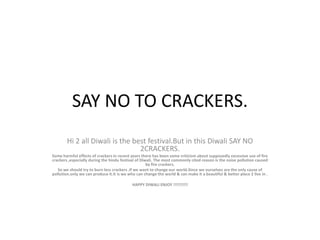 SAY NO TO CRACKERS. Hi 2 all Diwali is the best festival.But in this Diwali SAY NO 2CRACKERS. Some harmful effects of crackers in recent years there has been some criticism about supposedly excessive use of fire crackers ,especially during the hindu festival of Diwali. The most commonly cited reason is the noise pollution caused by fire crackers. So we should try to burn less crackers .If we want to change our world.Since we ourselves are the only cause of pollution.only we can produce it.It is we who can change the world & can make it a beautiful & better place 2 live in . HAPPY DIWALI ENJOY !!!!!!!!!! 