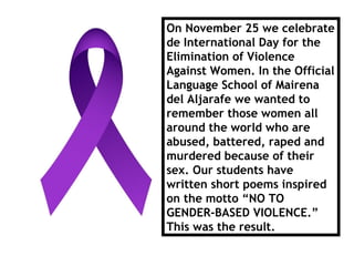 On November 25 we celebrate
de International Day for the
Elimination of Violence
Against Women. In the Official
Language School of Mairena
del Aljarafe we wanted to
remember those women all
around the world who are
abused, battered, raped and
murdered because of their
sex. Our students have
written short poems inspired
on the motto “NO TO
GENDER-BASED VIOLENCE.”
This was the result.
 