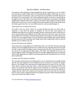 Say No to Kidex – An Overview
The majority of the population is being misguided by specific organizations to say no to kidex
but the project in reality is filled with a lot of benefits that the public could make use of. For a
long time, people in the Selangor region are living with a lot of pollution and traffic. Because of
the absence of an expressway, every vehicle passing through the areas has to mandatorily go
through the route. It also leads to increased chances of congestions and accidents, putting the
neighborhood residents under peril. A project as the Kidex could completely eradicate all the
hassles and in order for it to come to being, both the general public and the media should whole
heartedly support them. Here are some solid reasons as to why you should support it.
Traffic Reduction to Unbelievable Extent
The traffic in the area will be reduced to an unprecedented level that you will be able to
experience it only when the project is complete. As with all other road projects, the
neighborhood people has to be patient and adjust with the construction work for a short time so
as to enjoy the greater good. Majority of the traffic comes from the PJ city center and it often
leads to high level of congestion, which obviously pollutes the area like never before. Because of
the lack of a connecting road, those who travel from the south of Klang valley and the Petaling
Jaya faces issues as well. Everything can be finally solved with a single project which is why you
shouldn’t say no to Kidex at any cost.
Cleaner Environment for Children
Local roads where young children live is filled with trucks, cars and SUVs. Having so many big
vehicles in the local neighborhood has been a problem for many especially those who have kids
who like to play outside. Providing a cleaner environment is the duty of the parents and they
can now do so by supporting the Kidex project. The traffic will completely be moved to an
elevated highway which will completely isolate the friendly neighborhood from the congested
traffic. It also safeguards your children from being exposed to dirt and polluted air so as to avoid
future health risks.
Complies with all Conditions and Rules
The community which has been promoting people to say no to Kidex has been wrongly claiming
that the rules and regulations area not being met by the contractors to continue the project.
However, the Selangor state government has legally approved the project in the year 2012.
That’s almost a long time ago after which a concession agreement was signed in 2013. The
project can commence only with the support of the community as a whole. Once you specify
why you need the expressway to be constructed, the government and everyone else will have to
comply with the needs of the residents and commuters who rely on the road on an everyday
basis. It is time to take an important decision and support the project which is being initiated for
a great cause and for the welfare of many.
For more information, visit http://www.kidex.com.my/
 