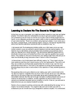 Learning to Declare No-The Secret to Weight loss
At the time you are a youngster, you might have been recently a new men and ladies
pleader. You tried to star your schoolwork as a way to get your parents’ approval…
you practiced soccer for hours on end for you to get a vote involving support from a
coach…or you diligently practiced your piano notes in order to generate thankfulness
of your tunes teacher. There’s no problem using hoping to please. It can make you a
top chief, a valued friend, a new relaxing mentor. Even so, it should be regarded that
some food harmful addictions commence with an inability to say “no.”
It all started with The thanksgiving holiday within your child years once your new
mother asked in case you wanted a second helping involving mashed apples. Or a
teacher at your elementary school probably have provided a new platinum star in
case you cleaned your current denture. You were almost definitely taught that it is
drastically wrong to pay out foodstuff and that a new vigorous appetite was a good
factor. The problem is, this sort of sticks from your setting might have induced you to
learn the drastically wrong instruction when it came to food consumption.
In these times, a lot of individuals have difficulty saying “no.” They need to be the
main audience and they don’t need to jump out for non-participation. They will do all
they can combine in and that sales opportunities the crooks to say “yes” far more
periods than they’d like to. The truth is, the epidemic involving alcohol along with
abusing drugs may be due to some extent to the rejection of many website guests to
say “no.”
Recognizing that you've got a dilemma over making your self a commirment is the
1st step to progress. It signifies that you have a lots of clues about your own difficulty
with food so you want to alter your bad habits along with exchange them with
remarkable versions. But this can be tough, because countless people have some of
motions involving food. In addition, not like cigarettes as well as weed, food is
certainly not deemed inherently bad-nor whether or not it's. Even so, you will wish to
determine how you can employ foodstuff correctly.
Section of your present coaching commences with understanding the energy “no” or
maybe “no numerous thanks.” You ought to discover out to claim your self, to
understand you do not will have to go alongside to acheive coupled. You understand
 