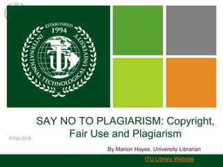 8 Feb 2018
SAY NO TO PLAGIARISM: Copyright,
Fair Use and Plagiarism
By Marion Hayes, University Librarian
ITU Library Website
 