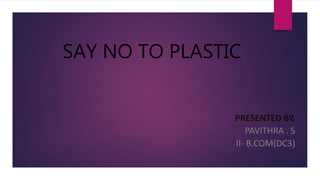 SAY NO TO PLASTIC
PRESENTED BY,
PAVITHRA . S
II- B.COM(DC3)
 