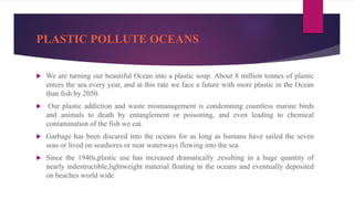 PLASTIC POLLUTE OCEANS
 We are turning our beautiful Ocean into a plastic soup. About 8 million tonnes of plastic
enters the sea every year, and at this rate we face a future with more plastic in the Ocean
than fish by 2050.
 Our plastic addiction and waste mismanagement is condemning countless marine birds
and animals to death by entanglement or poisoning, and even leading to chemical
contamination of the fish we eat.
 Garbage has been discared into the oceans for as long as humans have sailed the seven
seas or lived on seashores or near waterways flowing into the sea.
 Since the 1940s,plastic use has increased dramatically ,resulting in a huge quantity of
nearly indestructible,lightweight material floating in the oceans and eventually deposited
on beaches world wide
 