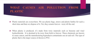 WHAT CAUSES AIR POLLUTION FROM
PLASTIC
 Plastic materials are everywhere. We use plastic bags, straws and plastic bottles for such a
short time and then we dispose of it. Yet, they remain forever - toxic till the end.
 When plastic is produced, it’s made from toxic materials such as benzene and vinyl
hydrochloride. It is destined to be toxic from birth to forever. These chemicals are known
to cause cancer, and the manufacturing byproducts contaminate our air and soil. The type of
plastic that is the major source of dioxin is PVC.
 