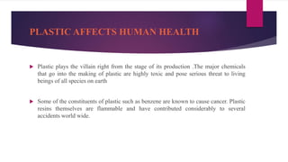 PLASTIC AFFECTS HUMAN HEALTH
 Plastic plays the villain right from the stage of its production .The major chemicals
that go into the making of plastic are highly toxic and pose serious threat to living
beings of all species on earth
 Some of the constituents of plastic such as benzene are known to cause cancer. Plastic
resins themselves are flammable and have contributed considerably to several
accidents world wide.
 