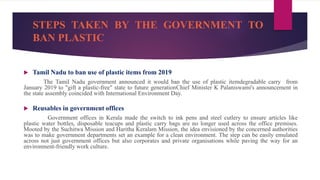 STEPS TAKEN BY THE GOVERNMENT TO
BAN PLASTIC
 Tamil Nadu to ban use of plastic items from 2019
The Tamil Nadu government announced it would ban the use of plastic itemdegradable carry from
January 2019 to "gift a plastic-free" state to future generationChief Minister K Palaniswami's announcement in
the state assembly coincided with International Environment Day.
 Reusables in government offices
Government offices in Kerala made the switch to ink pens and steel cutlery to ensure articles like
plastic water bottles, disposable teacups and plastic carry bags are no longer used across the office premises.
Mooted by the Suchitwa Mission and Haritha Keralam Mission, the idea envisioned by the concerned authorities
was to make government departments set an example for a clean environment. The step can be easily emulated
across not just government offices but also corporates and private organisations while paving the way for an
environment-friendly work culture.
 