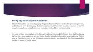 Fishing for plastic waste from water bodies
 The creatures of the sea are sadly paying the price of our indifference and inability to manage waste,
and nothing is more disheartening than coming across multiple reports about the carcasses of marine
animals on seashores, with plastic waste inside their bellies. However, there is help.
 As per a brilliant initiative helmed by Kerala’s Suchitwa Mission, 28 fishermen from the Neendakara
harbour have been engaged in not just finding fish but also plastic that either gets stuck in the fishing
nets or floats in the sea. In last 10 months since the project was launched, they have managed to
recover 25 tonnes of plastic waste.
 