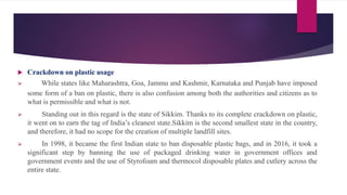  Crackdown on plastic usage
 While states like Maharashtra, Goa, Jammu and Kashmir, Karnataka and Punjab have imposed
some form of a ban on plastic, there is also confusion among both the authorities and citizens as to
what is permissible and what is not.
 Standing out in this regard is the state of Sikkim. Thanks to its complete crackdown on plastic,
it went on to earn the tag of India’s cleanest state.Sikkim is the second smallest state in the country,
and therefore, it had no scope for the creation of multiple landfill sites.
 In 1998, it became the first Indian state to ban disposable plastic bags, and in 2016, it took a
significant step by banning the use of packaged drinking water in government offices and
government events and the use of Styrofoam and thermocol disposable plates and cutlery across the
entire state.
 