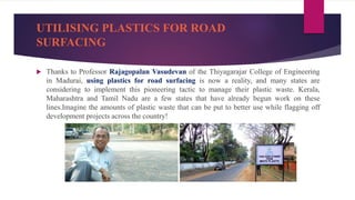 UTILISING PLASTICS FOR ROAD
SURFACING
 Thanks to Professor Rajagopalan Vasudevan of the Thiyagarajar College of Engineering
in Madurai, using plastics for road surfacing is now a reality, and many states are
considering to implement this pioneering tactic to manage their plastic waste. Kerala,
Maharashtra and Tamil Nadu are a few states that have already begun work on these
lines.Imagine the amounts of plastic waste that can be put to better use while flagging off
development projects across the country!
 