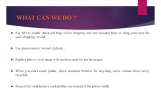 WHAT CAN WE DO ?
 Say NO to plastic check-out bags whilst shopping and buy reusable bags or bring your own for
your shopping instead.
 Use glass/ceramic instead of plastic .
 Replace plastic travel mugs with stainless steel for hot beverages.
 When you can’t avoid plastic ,check container bottems for recycling codes .choose those easily
recycled.
 Shop at the local farmers markets.Buy can instead of the plastic bottle
 