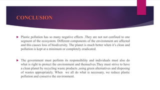CONCLUSION
 Plastic pollution has so many negative effects .They are not not confined to one
segment of the ecosystem. Different components of the environment are affected
and this causes loss of biodiversity. The planet is much better when it’s clean and
pollution is kept at a minimum or completely eradicated.
 The government must perform its responsibility and individuals must also do
what is right to protect the environment and themselves.They must strive to have
a clean planet by recycling waste products ,using green alternatives and disposing
of wastes appropriately. When we all do what is necessary, we reduce plastic
pollution and conserve the environment.
 