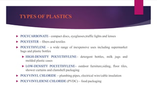 TYPES OF PLASTICS
 POLYCARBONATE– compact discs, eyeglasses,traffic lights and lenses
 POLYESTER – fibers and textiles
 POLYETHYLENE – a wide range of inexpensive uses including supermarket
bags and plastic bottles
 HIGH-DENSITY POLYETHYLENE– detergent bottles, milk jugs and
molded plastic cases
 LOW-DENSITY POLYETHYLENE– outdoor furniture,siding, floor tiles,
shower curtains and clamshell packaging
 POLYVINYL CHLORIDE – plumbing pipes, electrical wire/cable insulation
 POLYVINYLIDENE CHLORIDE (PVDC) – food packaging
 