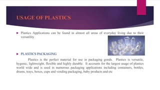 USAGE OF PLASTICS
 Plastics Applications can be found in almost all areas of everyday living due to their
versatility
 PLASTICS PACKAGING
Plastics is the perfect material for use in packaging goods. Plastics is versatile,
hygenic, lightweight, flexible and highly durable. It accounts for the largest usage of plastics
world wide and is used in numerous packaging applications including containers, bottles,
drums, trays, boxes, cups and vending packaging, baby products and etc
 