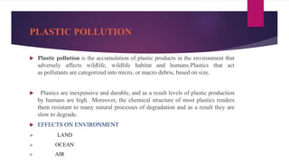 PLASTIC POLLUTION
 Plastic pollution is the accumulation of plastic products in the environment that
adversely affects wildlife, wildlife habitat and humans.Plastics that act
as pollutants are categorized into micro, or macro debris, based on size.
 Plastics are inexpensive and durable, and as a result levels of plastic production
by humans are high. Moreover, the chemical structure of most plastics renders
them resistant to many natural processes of degradation and as a result they are
slow to degrade.
 EFFECTS ON ENVIRONMENT
 LAND
 OCEAN
 AIR
 