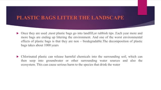 PLASTIC BAGS LITTER THE LANDSCAPE
 Once they are used ,most plastic bags go into landfill,or rubbish tips .Each year more and
more bags are ending up littering the environment. And one of the worst environmental
effects of plastic bags is that they are non – biodegradable.The decomposition of plastic
bags takes about 1000 years
 Chlorinated plastic can release harmful chemicals into the surrounding soil, which can
then seep into groundwater or other surrounding water sources and also the
ecosystem. This can cause serious harm to the species that drink the water
 