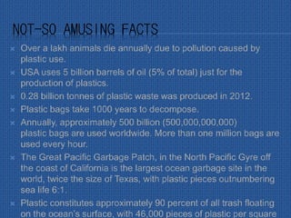 NOT-SO AMUSING FACTS
 Over a lakh animals die annually due to pollution caused by
plastic use.
 USA uses 5 billion barrels of oil (5% of total) just for the
production of plastics.
 0.28 billion tonnes of plastic waste was produced in 2012.
 Plastic bags take 1000 years to decompose.
 Annually, approximately 500 billion (500,000,000,000)
plastic bags are used worldwide. More than one million bags are
used every hour.
 The Great Pacific Garbage Patch, in the North Pacific Gyre off
the coast of California is the largest ocean garbage site in the
world, twice the size of Texas, with plastic pieces outnumbering
sea life 6:1.
 Plastic constitutes approximately 90 percent of all trash floating
on the ocean’s surface, with 46,000 pieces of plastic per square
 