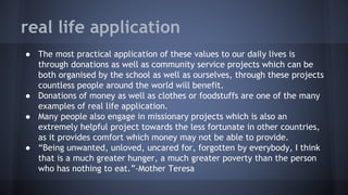 real life application
● The most practical application of these values to our daily lives is
through donations as well as community service projects which can be
both organised by the school as well as ourselves, through these projects
countless people around the world will benefit.
● Donations of money as well as clothes or foodstuffs are one of the many
examples of real life application.
● Many people also engage in missionary projects which is also an
extremely helpful project towards the less fortunate in other countries,
as it provides comfort which money may not be able to provide.
● “Being unwanted, unloved, uncared for, forgotten by everybody, I think
that is a much greater hunger, a much greater poverty than the person
who has nothing to eat.”-Mother Teresa
 
