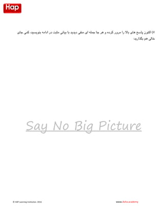 © HAP Learning Institution. 1026 www.Asha.academy
7‫در‬ ‫مثبت‬ ‫بیانی‬ ‫با‬ ‫دیدید‬ ‫منفی‬ ‫ای‬ ‫جمله‬ ‫جا‬ ‫هر‬ ‫و‬ ‫کرده‬ ‫مرور‬ ‫را‬ ‫باال‬ ‫های‬ ‫پاسخ‬ ‫اکنون‬ )‫بنویسید‬ ‫ادامه‬‫جای‬ ‫کمی‬ ،
‫بگذارید‬ ‫هم‬ ‫خالی‬:
Say No Big Picture
 
