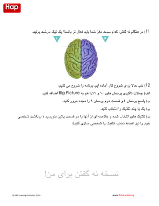 © HAP Learning Institution. 1026 www.Asha.academy
‫فعال‬ ‫باید‬ ‫شما‬ ‫مغز‬ ‫سمت‬ ‫کدام‬ ،‫گفتن‬ ‫نه‬ ‫هنگام‬ ‫در‬ ).‫بزنید‬ ‫درشت‬ ‫تیک‬ ‫یک‬ ‫باشد؟‬ ‫تر‬ 11
،‫ایم‬ ‫آماده‬ ‫کار‬ ‫شروع‬ ‫برای‬ ‫حاال‬ ‫خب‬ ):‫کنیم‬ ‫می‬ ‫شروع‬ ‫را‬ ‫برنامه‬ 12
)‫الف‬‫های‬ ‫پرسش‬ ‫تاکیدی‬ ‫جمالت‬20‫و‬22‫را‬‫هم‬‫به‬Big Picture.‫کنید‬ ‫اضافه‬
)‫ب‬‫پرسش‬ ‫پاسخ‬4‫پرسش‬ ‫دوم‬ ‫قسمت‬ ‫و‬9.‫کنید‬ ‫مرور‬ ‫مجدد‬ ‫را‬
‫پ‬).‫کنید‬ ‫انتخاب‬ ‫را‬ ‫تکنیک‬ ‫چند‬ ‫یا‬ ‫یک‬
‫ت‬)‫در‬ ‫را‬ ‫آنها‬ ‫از‬ ‫ای‬ ‫خالصه‬ ‫و‬ ‫شده‬ ‫انتخاب‬ ‫های‬ ‫تکنیک‬‫پائین‬ ‫قسمت‬‫شخصی‬ ‫برداشت‬ ( :‫بنویسید‬
:)‫کنید‬ ‫سازی‬ ‫شخصی‬ ‫را‬ ‫تکنیک‬ ،‫نمائید‬ ‫اضافه‬ ‫نیز‬ ‫را‬ ‫خود‬
‫برای‬ ‫گفتن‬ ‫نه‬ ‫نسخه‬!‫من‬
 
