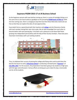 www.jkbschool.org Best Business School In Gurugram
Sayonara PGDM 2015-17 at JK Business School
As the happiness sprouts with new batches coming up, there is a sense of nostalgia hitting us at
the same time as we have to bid our goodbyes to the preceding PGDM batch of 2015-17. With
the time coming near, there is a longing to stop them but then these little birds need to be set
free so that they can explore the skies of vast opportunities.
Every batch forms a special bond with their teachers and college and all of become a family
with each member having their own role to play. We all seek knowledge from each other to
become better with each passing day. It has been such a pleasure to see these little flocks
growing into independent personalities with the help of their faculty members. These two years
have been tremendous with such seeking students.
Thus, to celebrate their success of passing the college with flying colors and to wish them the
best for the future to come, JK Business School is conducting a farewell party “Sayonara” on
July 29th, 2017. For the occasion, the preparations have been going on by students at high pace
with full vigor and enthusiasm. Various efforts are being put up to make this day a memorable
one for all the students.
 
