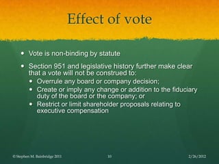 Effect of vote

     Vote is non-binding by statute
     Section 951 and legislative history further make clear
      that a vote will not be construed to:
       Overrule any board or company decision;
       Create or imply any change or addition to the fiduciary
         duty of the board or the company; or
       Restrict or limit shareholder proposals relating to
         executive compensation




© Stephen M. Bainbridge 2011         10                     2/26/2012
 