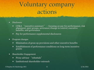 Voluntary company
                       actions
        Disclosure
            CD&A “executive summary” – focusing on pay for performance, risk
             alignment, peer groups, severance/change in control, executive
             benefits, and governance
            Pay for performance supplemental disclosures

        Program changes
            Elimination of gross up provisions and other executive benefits
            Establishment of performance conditions on long-term incentive
             grants

        Shareholder Engagement
            Proxy advisor “rebuttals”
            Institutional shareholder outreach

© Stephen M. Bainbridge 2011               11                                  2/26/2012
 