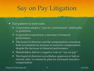 Say on Pay Litigation

     Fact pattern in most suits:
          Corporation adopts a ―pay-for- performance‖ philosophy
           or guidelines
          Corporation experiences a decrease in financial
           performance
          The board of directors and the compensation consultant
           both recommend an increase in executive compensation
           despite the decrease in financial performance
          Shareholders deliver a negative vote on ―say-on-pay‖
          The board of directors nevertheless approves or fails to
           rescind, alter, or amend its plan for increased executive
           compensation
© Stephen M. Bainbridge 2011         13                           2/26/2012
 