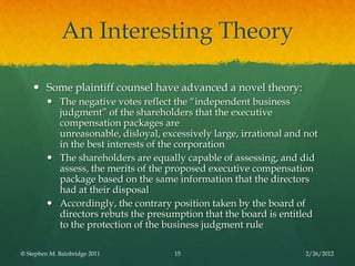 An Interesting Theory

     Some plaintiff counsel have advanced a novel theory:
          The negative votes reflect the ―independent business
           judgment‖ of the shareholders that the executive
           compensation packages are
           unreasonable, disloyal, excessively large, irrational and not
           in the best interests of the corporation
          The shareholders are equally capable of assessing, and did
           assess, the merits of the proposed executive compensation
           package based on the same information that the directors
           had at their disposal
          Accordingly, the contrary position taken by the board of
           directors rebuts the presumption that the board is entitled
           to the protection of the business judgment rule

© Stephen M. Bainbridge 2011          15                             2/26/2012
 