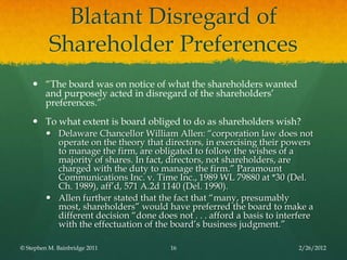 Blatant Disregard of
          Shareholder Preferences
     ―The board was on notice of what the shareholders wanted
      and purposely acted in disregard of the shareholders’
      preferences.‖
     To what extent is board obliged to do as shareholders wish?
          Delaware Chancellor William Allen: ―corporation law does not
           operate on the theory that directors, in exercising their powers
           to manage the firm, are obligated to follow the wishes of a
           majority of shares. In fact, directors, not shareholders, are
           charged with the duty to manage the firm.‖ Paramount
           Communications Inc. v. Time Inc., 1989 WL 79880 at *30 (Del.
           Ch. 1989), aff’d, 571 A.2d 1140 (Del. 1990).
          Allen further stated that the fact that ―many, presumably
           most, shareholders‖ would have preferred the board to make a
           different decision ―done does not . . . afford a basis to interfere
           with the effectuation of the board’s business judgment.‖

© Stephen M. Bainbridge 2011             16                               2/26/2012
 