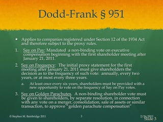 Dodd-Frank § 951

     Applies to companies registered under Section 12 of the 1934 Act
      and therefore subject to the proxy rules.
    1.    Say on Pay: Mandated a non-binding vote on executive
          compensation beginning with the first shareholder meeting after
          January 21, 2011.
    2. Say on Frequency: The initial proxy statement for the first
       meeting after January 21, 2011 must give shareholders the
       decision as to the frequency of such vote: annually, every two
       years, or at most every three years.
         a.    At least once every six years, shareholders must be provided with a
               new opportunity to vote on the frequency of Say on Pay votes.
    3. Say on Golden Parachutes. A non-binding shareholder vote must
       be given to shareholders, by separate resolution, in connection
       with any vote on a merger, consolidation, sale of assets or similar
       transaction, to approve ―golden parachute compensation‖

© Stephen M. Bainbridge 2011                3                                  2/26/2012
                                                                                 Slide 3
 