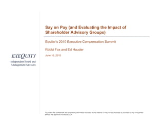Say on Pay (and Evaluating the Impact of
                        Shareholder Advisory Groups)

                        Equilar’s 2010 Executive Compensation Summit

                        Robbi Fox and Ed Hauder

EXEQUITY                June 16 2010
                             16,

Independent Board and
 Management Advisors




                        To protect the confidential and proprietary information included in this material, it may not be disclosed or provided to any third parties
                        without the approval of Exequity LLP.
 
