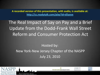 A recorded version of this presentation, with audio, is available at:  http://cc.readytalk.com/play?id=d5yovx The Real Impact of Say on Pay and a Brief Update from the Dodd-Frank Wall Street Reform and Consumer Protection Act Hosted by:  New York-New Jersey Chapter of the NASPP July 23, 2010 