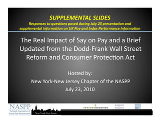 SUPPLEMENTAL SLIDES 
     Responses to ques6ons posed during July 23 presenta6on and 
supplemental informa6on on UK Pay and Index Performance Informa6on 


The Real Impact of Say on Pay and a Brief 
Updated from the Dodd‐Frank Wall Street 
  Reform and Consumer Protec@on Act 

                    Hosted by: 
      New York‐New Jersey Chapter of the NASPP 
                   July 23, 2010 
 
