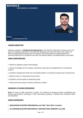 SAYOOJ.K
MECHANICAL ENGINEER
Mobile: +971551998478
E-mail: k_sayooj@yahoo.com
CAREER OBJECTIVE
Seeking a position in Mechanical Engineering in the field of construction industry and to be
part of a reputed organization where growth prospects are high and where I can utilize my
skills and experience acquired over the years to the achievement of organizational and
personal objectives for excellence and with the highest degree of professionalism and quality.
CORE COMPETENCIES
• Skilled at adopting modern technologies.
• Strong knowledge of the concepts, standards, techniques and applications of mechanical
system.
• Excellent management skills and remarkable ability to contribute towards team performance.
• Ability to work in a fast paced environment.
• Excellent communication & leadership skills.
• Resourceful team player and keen attention to detail.
SUMMARY OF WORK EXPERIENCE
Five (5) Years of UAE experience in HVAC, Fire Fighting & plumbing system installation and
testing and Quantity Surveying in MEP contracting company. Proficient with Microsoft Office
and AutoCAD.
WORK EXPERIENCE
• BIN SHAFAR ELECTRO MECHANICAL.LLC UAE ( Nov 2013- to date )
• AL ASHWAQ ELECTRO MECHANICAL CONTRACTING COMPANY LLC,UAE
Page 1 of 3
 