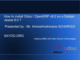 How to install Odoo / OpenERP v8.0 on a Debian
Jessie 8.0 ?
Presented by : Mr. AmineArrahmane ACHARGUI
SAYOO.ORG
Helping SMBs with Open Source Technologies
 