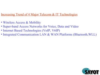 Increasing Trend of 4 Major Telecom & IT Technologies
• Wireless Access & Mobility
• Super-band Access Networks for Voice, Data and Video
• Internet Based Technologies (VoIP, V6IP)
• Integrated Communication LAN & WAN Platforms (Bluetooth,WLL)
 