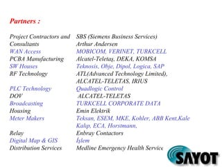Partners :
Project Contractors and SBS (Siemens Business Services)
Consultants Arthur Andersen
WAN Access MOBICOM, VERINET, TURKCELL
PCBA Manufacturing Alcatel-Teletaş, DEKA, KOMSA
SW Houses Teknosis, Obje, Dipol, Logica, SAP
RF Technology ATL(Advanced Technology Limited),
ALCATEL-TELETAS, IRIUS
PLC Technology Quadlogic Control
DOV ALCATEL-TELETAS
Broadcasting TURKCELL CORPORATE DATA
Housing Emin Elektrik
Meter Makers Teksan, ESEM, MKE, Kohler, ABB Kent,Kale
Kalıp, ECA, Horstmann,
Relay Enbray Contactors
Digital Map & GIS İşlem
Distribution Services Medline Emergency Health Services, Aygaz, Komili
 