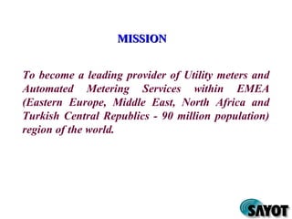 MISSIONMISSION
To become a leading provider of Utility meters and
Automated Metering Services within EMEA
(Eastern Europe, Middle East, North Africa and
Turkish Central Republics - 90 million population)
region of the world.
 