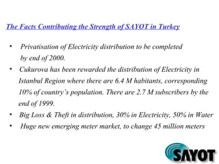 The Facts Contributing the Strength of SAYOT in Turkey
• Privatisation of Electricity distribution to be completed
by end of 2000.
• Cukurova has been rewarded the distribution of Electricity in
Istanbul Region where there are 6.4 M habitants, corresponding
10% of country’s population. There are 2.7 M subscribers by the
end of 1999.
• Big Loss & Theft in distribution, 30% in Electricity, 50% in Water
• Huge new emerging meter market, to change 45 million meters
 