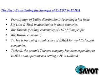 The Facts Contributing the Strength of SAYOT in EMEA
• Privatisation of Utility distribution is becoming a hot issue.
• Big Loss & Theft in distribution in these countries.
• Big Turkish speaking community of 150 Million people.
• Big Muslim community.
• Turkey is becoming a real centre of EMEA for world’s largest
companies.
• Turkcell, the group’s Telecom company has been expanding to
EMEA as an operator and setting a JV in Holland .
 