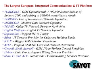 • TURKCELL - GSM Operator with 7,700,000 Subscribers as of
January’2000 and raising at 300,000 subscribers a month.
• VERINET - One of two licensed Satellite Operators
• MOBICOM - Mobitex Data Network Operator
• TOPAZ - Cable TV Network Operator for 6 cities
• Digital Platform - Digital TV Services Operator
• Superonline - Biggest ISP in Turkey
• Bilpa - IT Services Provider for Cukurova Holding Banks
• K.V.K. - Biggest GSM Handset Distributor
• ATEL - Prepaid GSM Sim Card and Handset Distributor
• Geocell, Kcell, Azercell - GSM JVs at Turkish Central Republics
• Hobim - Data Processing and Billing Services Provider
• Show TV and ATV - Nationwide TV Broadcasting Services Provider
The Largest European Integrated Communications & IT Platform
 