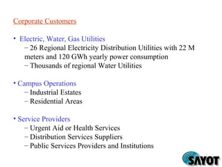 Corporate Customers
• Electric, Water, Gas Utilities
– 26 Regional Electricity Distribution Utilities with 22 M
meters and 120 GWh yearly power consumption
– Thousands of regional Water Utilities
• Campus Operations
– Industrial Estates
– Residential Areas
• Service Providers
– Urgent Aid or Health Services
– Distribution Services Suppliers
– Public Services Providers and Institutions
 