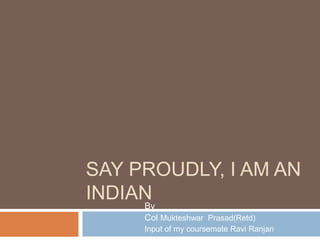 SAY PROUDLY, I AM AN 
INDIAN 
By 
Col Mukteshwar Prasad(Retd) 
Input of my coursemate Ravi Ranjan 
 
