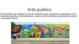 Arte publico
El arte público son trabajos de arte de cualquier medio, planeados y ejecutados con la
intención específica de la localización, o para el dominio público, generalmente exterior
y accesible a todos.
 