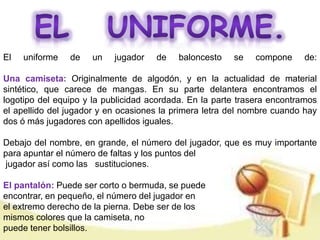 El uniforme de un jugador de baloncesto se compone de: 
Una camiseta: Originalmente de algodón, y en la actualidad de material 
sintético, que carece de mangas. En su parte delantera encontramos el 
logotipo del equipo y la publicidad acordada. En la parte trasera encontramos 
el apellido del jugador y en ocasiones la primera letra del nombre cuando hay 
dos ó más jugadores con apellidos iguales. 
Debajo del nombre, en grande, el número del jugador, que es muy importante 
para apuntar el número de faltas y los puntos del 
jugador así como las sustituciones. 
El pantalón: Puede ser corto o bermuda, se puede 
encontrar, en pequeño, el número del jugador en 
el extremo derecho de la pierna. Debe ser de los 
mismos colores que la camiseta, no 
puede tener bolsillos. 
 