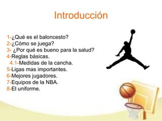 Introducción 
1-¿Qué es el baloncesto? 
2-¿Cómo se juega? 
3- ¿Por qué es bueno para la salud? 
4-Reglas básicas. 
4.1-Medidas de la cancha. 
5-Ligas mas importantes. 
6-Mejores jugadores. 
7-Equipos de la NBA. 
8-El uniforme. 
 