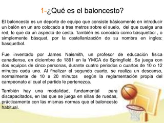 1-¿Qué es el baloncesto? 
El baloncesto es un deporte de equipo que consiste básicamente en introducir 
un balón en un aro colocado a tres metros sobre el suelo, del que cuelga una 
red, lo que da un aspecto de cesto. También es conocido como basquetbol , o 
simplemente básquet, por la castellanización de su nombre en ingles: 
basquetbol. 
Fue inventado por James Naismith, un profesor de educación física 
canadiense, en diciembre de 1891 en la YMCA de Springfield. Se juega con 
dos equipos de cinco personas, durante cuatro periodos o cuartos de 10 o 12 
minutos cada uno. Al finalizar el segundo cuarto, se realiza un descanso, 
normalmente de 10 a 20 minutos según la reglamentación propia del 
campeonato al cual el partido le pertenezca. 
También hay una modalidad, fundamental para 
discapacitados, en las que se juega en sillas de ruedas, 
prácticamente con las mismas normas que el baloncesto 
habitual. 
 