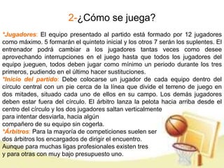 2-¿Cómo se juega? 
*Jugadores: El equipo presentado al partido está formado por 12 jugadores 
como máximo. 5 formarán el quinteto inicial y los otros 7 serán los suplentes. El 
entrenador podrá cambiar a los jugadores tantas veces como desee 
aprovechando interrupciones en el juego hasta que todos los jugadores del 
equipo jueguen, todos deben jugar como mínimo un periodo durante los tres 
primeros, pudiendo en el último hacer sustituciones. 
*Inicio del partido: Debe colocarse un jugador de cada equipo dentro del 
círculo central con un pie cerca de la línea que divide el terreno de juego en 
dos mitades, situado cada uno de ellos en su campo. Los demás jugadores 
deben estar fuera del círculo. El árbitro lanza la pelota hacia arriba desde el 
centro del círculo y los dos jugadores saltan verticalmente 
para intentar desviarla, hacia algún 
compañero de su equipo sin cogerla. 
*Árbitros: Para la mayoría de competiciones suelen ser 
dos árbitros los encargados de dirigir el encuentro. 
Aunque para muchas ligas profesionales existen tres 
y para otras con muy bajo presupuesto uno. 
 