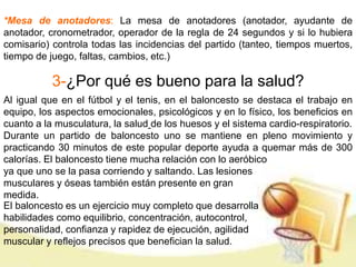 *Mesa de anotadores: La mesa de anotadores (anotador, ayudante de 
anotador, cronometrador, operador de la regla de 24 segundos y si lo hubiera 
comisario) controla todas las incidencias del partido (tanteo, tiempos muertos, 
tiempo de juego, faltas, cambios, etc.) 
3-¿Por qué es bueno para la salud? 
Al igual que en el fútbol y el tenis, en el baloncesto se destaca el trabajo en 
equipo, los aspectos emocionales, psicológicos y en lo físico, los beneficios en 
cuanto a la musculatura, la salud de los huesos y el sistema cardio-respiratorio. 
Durante un partido de baloncesto uno se mantiene en pleno movimiento y 
practicando 30 minutos de este popular deporte ayuda a quemar más de 300 
calorías. El baloncesto tiene mucha relación con lo aeróbico 
ya que uno se la pasa corriendo y saltando. Las lesiones 
musculares y óseas también están presente en gran 
medida. 
El baloncesto es un ejercicio muy completo que desarrolla 
habilidades como equilibrio, concentración, autocontrol, 
personalidad, confianza y rapidez de ejecución, agilidad 
muscular y reflejos precisos que benefician la salud. 
 